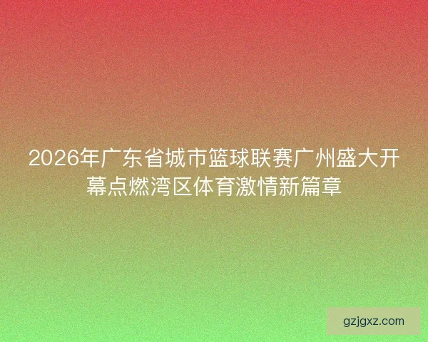 2026年广东省城市篮球联赛广州盛大开幕点燃湾区体育激情新篇章