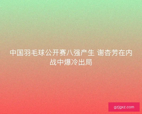中国羽毛球公开赛八强产生 谢杏芳在内战中爆冷出局