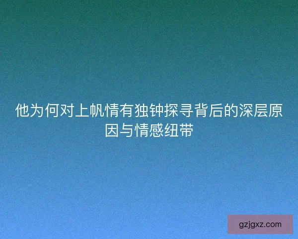 他为何对上帆情有独钟探寻背后的深层原因与情感纽带