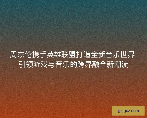 周杰伦携手英雄联盟打造全新音乐世界 引领游戏与音乐的跨界融合新潮流