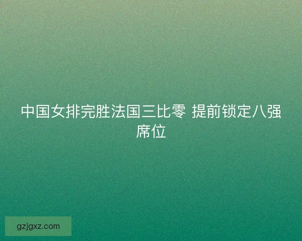 中国女排完胜法国三比零 提前锁定八强席位
