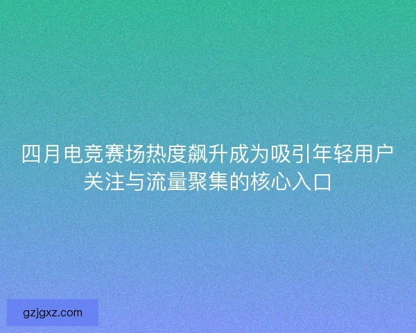 四月电竞赛场热度飙升成为吸引年轻用户关注与流量聚集的核心入口