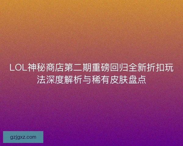 LOL神秘商店第二期重磅回归全新折扣玩法深度解析与稀有皮肤盘点