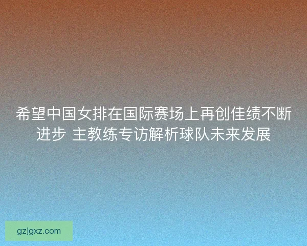 希望中国女排在国际赛场上再创佳绩不断进步 主教练专访解析球队未来发展