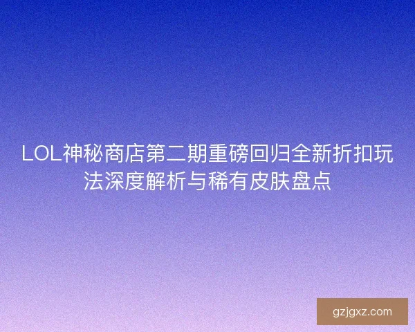 LOL神秘商店第二期重磅回归全新折扣玩法深度解析与稀有皮肤盘点